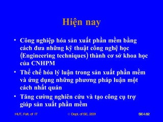 Hiện   nay Công   nghiệp   hóa   sản   xuất   phần   mềm   bằng   cách   đưa   những   kỹ   thuật   công   nghệ   học  ( Engineering   techniques )  thành   cơ   sở   khoa   học   của   CNHPM Thể   chế   hóa   lý   luận   trong   sản   xuất   phần   mềm   và   ứng   dụng   những   phương   pháp   luận   một   cách   nhất   quán Tăng   cường   nghiên   cứu   và   tạo   công   cụ   trợ   giúp   sản   xuất   phần   mềm 