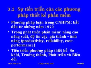 3.2  Sự   tiến   triển   của   các   phương   pháp   thiết   kế   phần   mềm Phương   pháp   luận   trong   CNHPM :  bắt   đầu   từ   những   năm  1970 Trong   phát   triển   phần   mềm :  nâng   cao   năng   suất ,  độ   tin   cậy ,  giá   thành  -  tính   năng  ( productivity ,  reliability ,  cost - performance )  Tiến   triển   phương   pháp   thiết   kế :  Sơ   khởi ,  Trưởng   thành ,  Phát   triển   và   Biến   đổi 