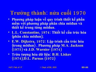 Trưởng   thành :  nửa   cuối  1970 Phương   pháp   luận   về   quy   trình   thiết   kế   phần   mềm   với   phương   pháp   phân   chia   môđun   và   thiết   kế   trong   từng   môđun . L . L .  Constantine , 1974:   Thiết   kế   cấu   trúc   hóa  ( phân   chia   môđun );  E . W .  Dijkstra , 1972:   Lập   trình   cấu   trúc   hóa  ( trong   môđun ) .  Phương   pháp   M . A .  Jackson  (1975)   và   J . D .  Warnier  (1974) Trừu   tượng   hóa   dữ   liệu :  B . H .  Liskov  (1974); D . L .  Parnas  (1972) 