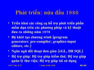 Phát   triển :  nửa   đầu  1980 Triển   khai   các   công   cụ   hỗ   trợ   phát   triển   phần   mềm   dựa   trên   các   phương   pháp   và   kỹ   thuật   đưa   ra   những   năm  1970 Bộ   khởi   tạo   chương   trình  ( program   generators :  pre - compiler ;  graphics - input   editors ,  etc .) Ngôn   ngữ   đối   thoại   đơn   giản  (4 GL ,  DB   SQL ) Hệ   trợ   giúp :  Hệ   trợ   giúp   kiểm   thử ;  Hệ   trợ   giúp   quản   lý   thư   viện ;  Hệ   trợ   giúp   tái   sử   dụng 