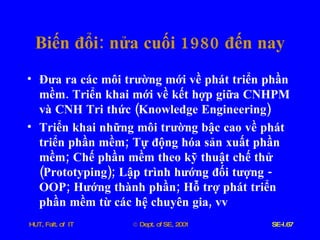 Biến   đổi :  nửa   cuối  1980  đến   nay Đưa   ra   các   môi   trường   mới   về   phát   triển   phần   mềm .  Triển   khai   mới   về   kết   hợp   giữa   CNHPM   và   CNH   Tri   thức  ( Knowledge   Engineering )  Triển   khai   những   môi   trường   bậc   cao   về   phát   triển   phần   mềm ;  Tự   động   hóa   sản   xuất   phần   mềm ;  Chế   phần   mềm   theo   kỹ   thuật   chế   thử  ( Prototyping );  Lập   trình   hướng   đối   tượng  -  OOP ;  Hướng   thành   phần ;  Hỗ   trợ   phát   triển   phần   mềm   từ   các   hệ   chuyên   gia ,  vv 