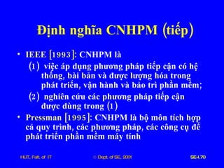 Định   nghĩa   CNHPM  ( tiếp ) IEEE  [1993]:   CNHPM   là   (1)  việc   áp   dụng   phương   pháp   tiếp   cận   có   hệ   thống ,  bài   bản   và   được   lượng   hóa   trong   phát   triển ,  vận   hành   và   bảo   trì   phần   mềm ;  (2)  nghiên   cứu   các   phương   pháp   tiếp   cận   được   dùng   trong  (1) Pressman  [1995]:  CNHPM   là   bộ   môn   tích   hợp   cả   quy   trình ,  các   phương   pháp ,  các   công   cụ   để   phát   triển   phần   mềm   máy   tính   