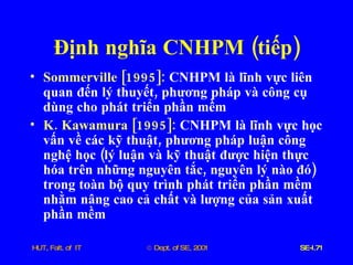 Định   nghĩa   CNHPM  ( tiếp ) Sommerville  [1995]:   CNHPM   là   lĩnh   vực   liên   quan   đến   lý   thuyết ,  phương   pháp   và   công   cụ   dùng   cho   phát   triển   phần   mềm   K .  Kawamura  [1995]:   CNHPM   là   lĩnh   vực   học   vấn   về   các   kỹ   thuật ,  phương   pháp   luận   công   nghệ   học  ( lý   luận   và   kỹ   thuật   được   hiện   thực   hóa   trên   những   nguyên   tắc ,  nguyên   lý   nào   đó )  trong   toàn   bộ   quy   trình   phát   triển   phần   mềm   nhằm   nâng   cao   cả   chất   và   lượng   của   sản   xuất   phần   mềm 