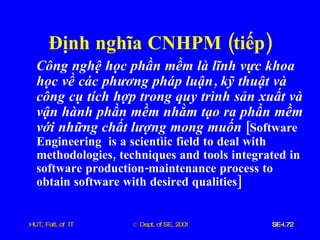 Định   nghĩa   CNHPM  ( tiếp ) Công   nghệ   học   phần   mềm   là   lĩnh   vực   khoa   học   về   các   phương   pháp   luận ,  kỹ   thuật   và   công   cụ   tích   hợp   trong   quy   trình   sản   xuất   và   vận   hành   phần   mềm   nhằm   tạo   ra   phần   mềm   với   những   chất   lượng   mong   muốn   [ Software   Engineering   is   a   scientìic   field   to   deal   with   methodologies ,  techniques   and   tools   integrated   in   software   production - maintenance   process   to   obtain   software   with   desired   qualities ] 