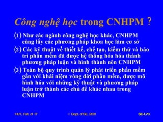 Công   nghệ   học   trong   CNHPM  ? (1)  Như   các   ngành   công   nghệ   học   khác ,  CNHPM   cũng   lấy   các   phương   pháp   khoa   học   làm   cơ   sở (2)  Các   kỹ   thuật   về   thiết   kế ,  chế   tạo ,  kiểm   thử   và   bảo   trì   phần   mềm   đã   được   hệ   thống   hóa   hóa   thành   phương   pháp   luận   và   hình   thành   nên   CNHPM (3)  Toàn   bộ   quy   trình   quản   lý   phát   triển   phần   mềm   gắn   với   khái   niệm   vòng   đời   phần   mềm ,  được   mô   hình   hóa   với   những   kỹ   thuật   và   phương   pháp   luận   trở   thành   các   chủ   đề   khác   nhau   trong   CNHPM 