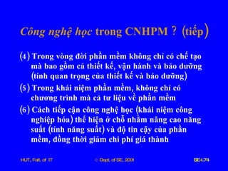 Công   nghệ   học   trong   CNHPM  ? ( tiếp ) (4)  Trong   vòng   đời   phần   mềm   không   chỉ   có   chế   tạo   mà   bao   gồm   cả   thiết   kế ,  vận   hành   và   bảo   dưỡng  ( tính   quan   trọng   của   thiết   kế   và   bảo   dưỡng ) (5)  Trong   khái   niệm   phần   mềm ,  không   chỉ   có   chương   trình   mà   cả   tư   liệu   về   phần   mềm (6)  Cách   tiếp   cận   công   nghệ   học  ( khái   niệm   công   nghiệp   hóa )  thể   hiện   ở   chỗ   nhằm   nâng   cao   năng   suất  ( tính   năng   suất )  và   độ   tin   cậy   của   phần   mềm ,  đồng   thời   giảm   chi   phí   giá   thành 