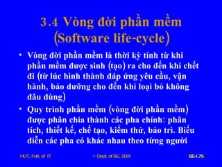 3.4  Vòng   đời   phần   mềm ( Software   life - cycle ) Vòng   đời   phần   mềm   là   thời   kỳ   tính   từ   khi   phần   mềm   được   sinh  ( tạo )  ra   cho   đến   khi   chết   đi  ( từ   lúc   hình   thành   đáp   ứng   yêu   cầu ,  vận   hành ,  bảo   dưỡng   cho   đến   khi   loại   bỏ   không   đâu   dùng ) Quy   trình   phần   mềm  ( vòng   đời   phần   mềm )  được   phân   chia   thành   các   pha   chính :  phân   tích ,  thiết   kế ,  chế   tạo ,  kiểm   thử ,  bảo   trì .  Biểu   diễn   các   pha   có   khác   nhau   theo   từng   người 