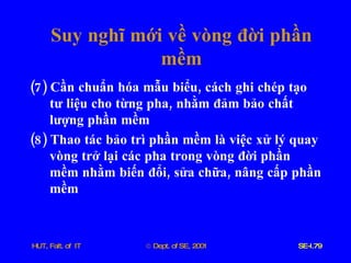 Suy   nghĩ   mới   về   vòng   đời   phần   mềm (7)  Cần   chuẩn   hóa   mẫu   biểu ,  cách   ghi   chép   tạo   tư   liệu   cho   từng   pha ,  nhằm   đảm   bảo   chất   lượng   phần   mềm (8)  Thao   tác   bảo   trì   phần   mềm   là   việc   xử   lý   quay   vòng   trở   lại   các   pha   trong   vòng   đời   phần   mềm   nhằm   biến   đổi ,  sửa   chữa ,  nâng   cấp   phần   mềm 