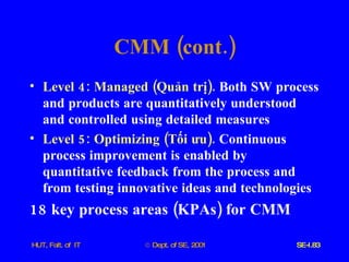 CMM  ( cont .) Level  4:  Managed  ( Quản   trị ).   Both   SW   process   and   products   are   quantitatively   understood   and   controlled   using   detailed   measures Level  5:  Optimizing  ( Tối   ưu ).   Continuous   process   improvement   is   enabled   by   quantitative   feedback   from   the   process   and   from   testing   innovative   ideas   and   technologies   18  key   process   areas  ( KPAs )  for   CMM 