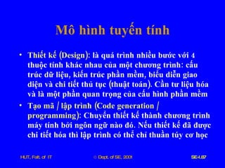 Mô   hình   tuyến   tính Thiết   kế  ( Design ):   là   quá   trình   nhiều   bước   với  4  thuộc   tính   khác   nhau   của   một   chương   trình :  cấu   trúc   dữ   liệu ,  kiến   trúc   phần   mềm ,  biểu   diễn   giao   diện   và   chi   tiết   thủ   tục  ( thuật   toán ).  Cần   tư   liệu   hóa   và   là   một   phần   quan   trọng   của   cấu   hình   phần   mềm Tạo   mã  /  lập   trình  ( Code   generation  /  programming ):   Chuyển   thiết   kế   thành   chương   trình   máy   tính   bởi   ngôn   ngữ   nào   đó .  Nếu   thiết   kế   đã   được   chi   tiết   hóa   thì   lập   trình   có   thể   chỉ   thuần   túy   cơ   học 