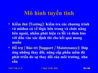 Mô   hình   tuyến   tính Kiểm   thử  ( Testing ):   Kiểm   tra   các   chương   trình   và   môđun   cả   về   lôgic   bên   trong   và   chức   năng   bên   ngoài ,  nhằm   phát   hiện   ra   lỗi   và   đảm   bảo   với   đầu   vào   xác   định   thì   cho   kết   quả   mong   muốn Hỗ   trợ  /  Bảo   trì  ( Support  /  Maintenance ):   Đáp   ứng   những   thay   đổi ,  nâng   cấp   phần   mềm   đã   phát   triển   do   sự   thay   đổi   của   môi   trường ,  nhu   cầu 