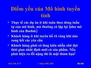 Điểm   yếu   của   Mô   hình   tuyến   tính Thực   tế   các   dự   án   ít   khi   tuân   theo   dòng   tuần   tự   của   mô   hình ,  mà   thường   có   lặp   lại  ( như   mô   hình   của   Boehm ) Khách   hàng   ít   khi   tuyên   bố   rõ   ràng   khi   nào   xong   hết   các   yêu   cầu Khách   hàng   phải   có   lòng   kiên   nhẫn   chờ   đợi   thời   gian   nhất   định   mới   có   sản   phẩm .  Nếu   phát   hiện   ra   lỗi   nặng   thì   là   một   thảm   họa ! 