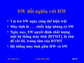 SW   đối   nghĩa   với   HW Vai   trò   SW   ngày   càng   thể   hiện   trội Máy   tính   là  . . .  chiếc   hộp   không   có   SW Ngày   nay ,  SW   quyết   định   chất   lượng   một   hệ   thống   máy   tính  ( HTMT ),  là   chủ   đề   cốt   lõi ,  trung   tâm   của   HTMT Hệ   thống   máy   tính   gồm   HW   và   SW 