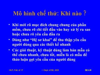 Mô   hình   chế   thử :  Khi   nào  ? Khi   mới   rõ   mục   đích   chung   chung   của   phần   mềm ,  chưa   rõ   chi   tiết   đầu   vào   hay   xử   lý   ra   sao   hoặc   chưa   rõ   yêu   cầu   đầu   ra Dùng   như   “Hệ   sơ   khai”   để   thu   thập   yêu   cầu   người   dùng   qua   các   thiết   kế   nhanh Các   giải   thuật ,  kỹ   thuật   dùng   làm   bản   mẫu   có   thể   chưa   nhanh ,  chưa   tốt ,  miễn   là   có   mẫu   để   thảo   luận   gợi   yêu   cầu   của   người   dùng 