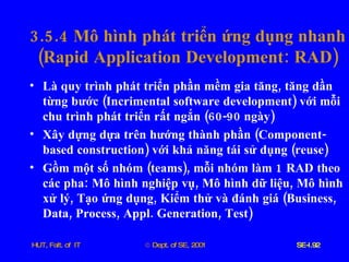 3.5.4  Mô   hình   phát   triển   ứng   dụng   nhanh  ( Rapid   Application   Development :  RAD ) Là   quy   trình   phát   triển   phần   mềm   gia   tăng ,  tăng   dần   từng   bước  ( Incrimental   software   development )  với   mỗi   chu   trình   phát   triển   rất   ngắn  (60-90  ngày ) Xây   dựng   dựa   trên   hướng   thành   phần  ( Component - based   construction )  với   khả   năng   tái   sử   dụng  ( reuse ) Gồm   một   số   nhóm  ( teams ),  mỗi   nhóm   làm  1  RAD   theo   các   pha :  Mô   hình   nghiệp   vụ ,  Mô   hình   dữ   liệu ,  Mô   hình   xử   lý ,  Tạo   ứng   dụng ,  Kiểm   thử   và   đánh   giá  ( Business ,  Data ,  Process ,  Appl .  Generation ,  Test ) 