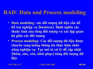 RAD :  Data   and   Process   modeling Data   modeling :   các   đối   tượng   dữ   liệu   cần   để   hỗ   trợ   nghiệp   vụ  ( business ).  Định   nghĩa   các   thuộc   tính   của   từng   đối   tượng   và   xác   lập   quan   hệ   giữa   các   đối   tượng Process   modeling :   Các   đối   tượng   dữ   liệu   được   chuyển   sang   luồng   thông   tin   thực   hiện   chức   năng   nghiệp   vụ .  Tạo   mô   tả   xử   lý   đễ   cập   nhật  ( thêm ,  sửa ,  xóa ,  khôi   phục )  từng   đối   tượng   dữ   liệu   