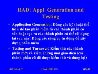 RAD :  Appl .  Generation   and   Testing Application   Generation :   Dùng   các   kỹ   thuật   thế   hệ  4  để   tạo   phần   mềm   từ   các   thành   phần   có   sẵn   hoặc   tạo   ra   các   thành   phần   có   thể   tái   dụng   lại   sau   này .  Dùng   các   công   cụ   tự   động   để   xây   dựng   phần   mềm Testing   and   Turnover :   Kiểm   thử   các   thành   phần   mới   và   kiểm   chứng   mọi   giao   diện  ( các   thành   phần   cũ   đã   được   kiểm   thử   và   dùng   lại ) 