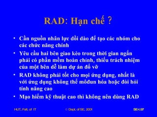 RAD :  Hạn   chế  ? Cần   nguồn   nhân   lực   dồi   dào   để   tạo   các   nhóm   cho   các   chức   năng   chính Yêu   cầu   hai   bên   giao   kèo   trong   thời   gian   ngắn   phải   có   phần   mềm   hoàn   chỉnh ,  thiếu   trách   nhiệm   của   một   bên   dễ   làm   dự   án   đổ   vỡ   RAD   không   phải   tốt   cho   mọi   ứng   dụng ,  nhất   là   với   ứng   dụng   không   thể   môđun   hóa   hoặc   đòi   hỏi   tính   năng   cao Mạo   hiểm   kỹ   thuật   cao   thì   không   nên   dùng   RAD 