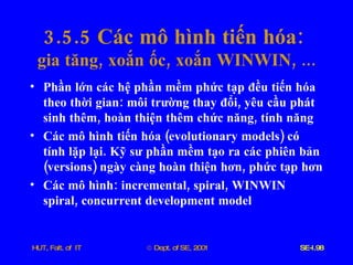 3.5.5  Các   mô   hình   tiến   hóa :  gia   tăng ,  xoắn   ốc ,  xoắn   WINWIN , ... Phần   lớn   các   hệ   phần   mềm   phức   tạp   đều   tiến   hóa   theo   thời   gian :  môi   trường   thay   đổi ,  yêu   cầu   phát   sinh   thêm ,  hoàn   thiện   thêm   chức   năng ,  tính   năng Các   mô   hình   tiến   hóa  ( evolutionary   models )  có   tính   lặp   lại .  Kỹ   sư   phần   mềm   tạo   ra   các   phiên   bản  ( versions )  ngày   càng   hoàn   thiện   hơn ,  phức   tạp   hơn Các   mô   hình :  incremental ,  spiral ,  WINWIN   spiral ,  concurrent   development   model 