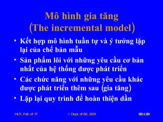 Mô   hình   gia   tăng ( The   incremental   model ) Kết   hợp   mô   hình   tuần   tự   và   ý   tưởng   lặp   lại   của   chế   bản   mẫu Sản   phẩm   lõi   với   những   yêu   cầu   cơ   bản   nhất   của   hệ   thống   được   phát   triển Các   chức   năng   với   những   yêu   cầu   khác   được   phát   triển   thêm   sau  ( gia   tăng ) Lặp   lại   quy   trình   để   hoàn   thiện   dần 