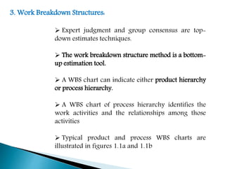 3. Work Breakdown Structures:
 Expert judgment and group consensus are top-
down estimates techniques.
 The work breakdown structure method is a bottom-
up estimation tool.
 A WBS chart can indicate either product hierarchy
or process hierarchy.
 A WBS chart of process hierarchy identifies the
work activities and the relationships among those
activities
 Typical product and process WBS charts are
illustrated in figures 1.1a and 1.1b
 