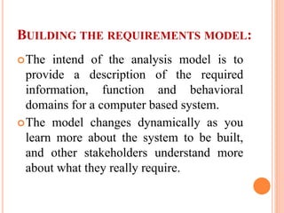BUILDING THE REQUIREMENTS MODEL:
The intend of the analysis model is to
provide a description of the required
information, function and behavioral
domains for a computer based system.
The model changes dynamically as you
learn more about the system to be built,
and other stakeholders understand more
about what they really require.
 