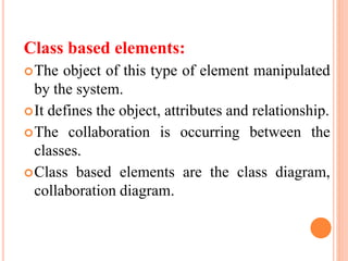 Class based elements:
The object of this type of element manipulated
by the system.
It defines the object, attributes and relationship.
The collaboration is occurring between the
classes.
Class based elements are the class diagram,
collaboration diagram.
 
