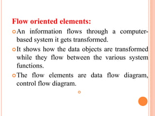 Flow oriented elements:
An information flows through a computer-
based system it gets transformed.
It shows how the data objects are transformed
while they flow between the various system
functions.
The flow elements are data flow diagram,
control flow diagram.

 