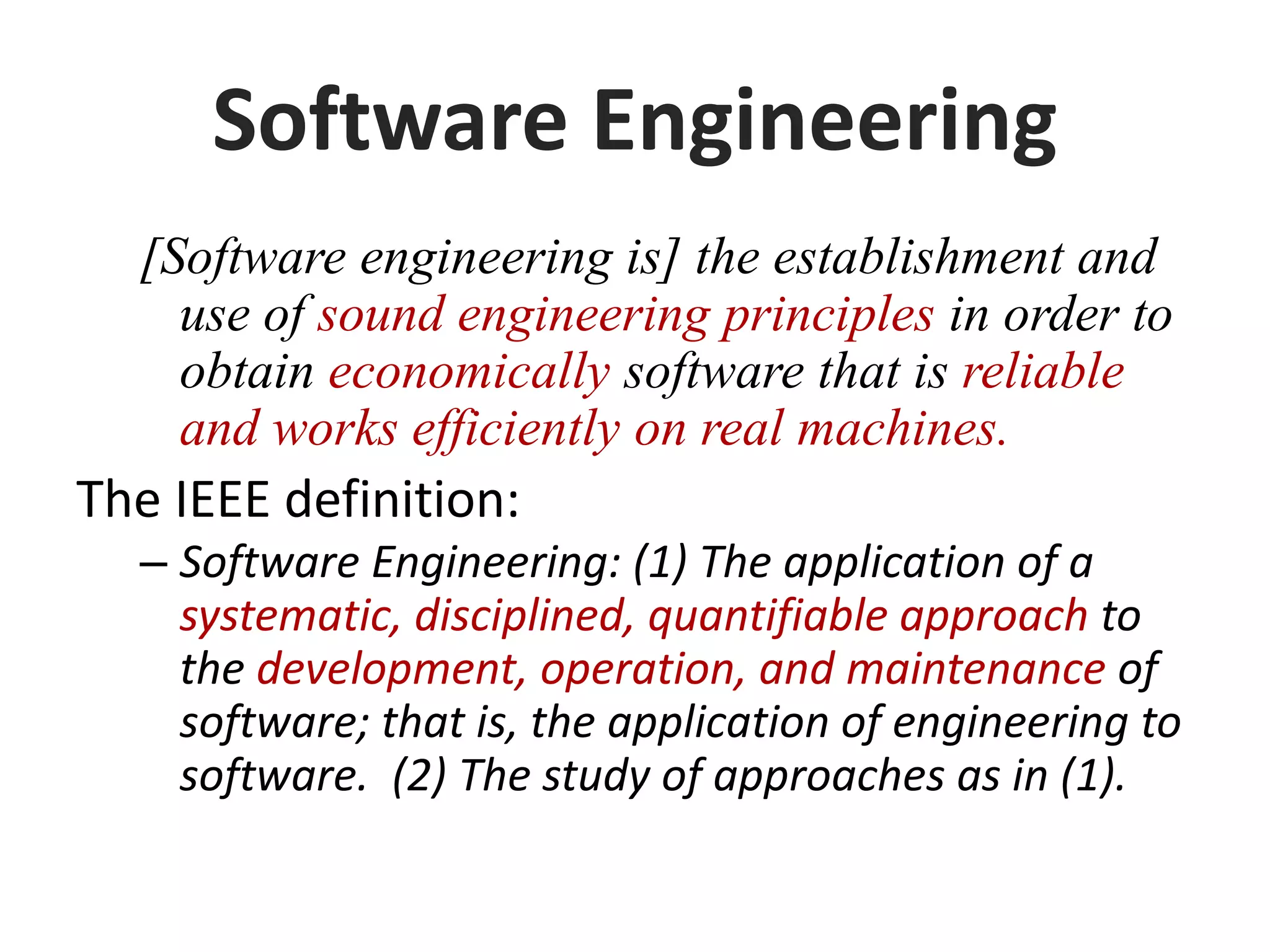 Software Engineering
[Software engineering is] the establishment and
use of sound engineering principles in order to
obtain economically software that is reliable
and works efficiently on real machines.
The IEEE definition:
– Software Engineering: (1) The application of a
systematic, disciplined, quantifiable approach to
the development, operation, and maintenance of
software; that is, the application of engineering to
software. (2) The study of approaches as in (1).
 