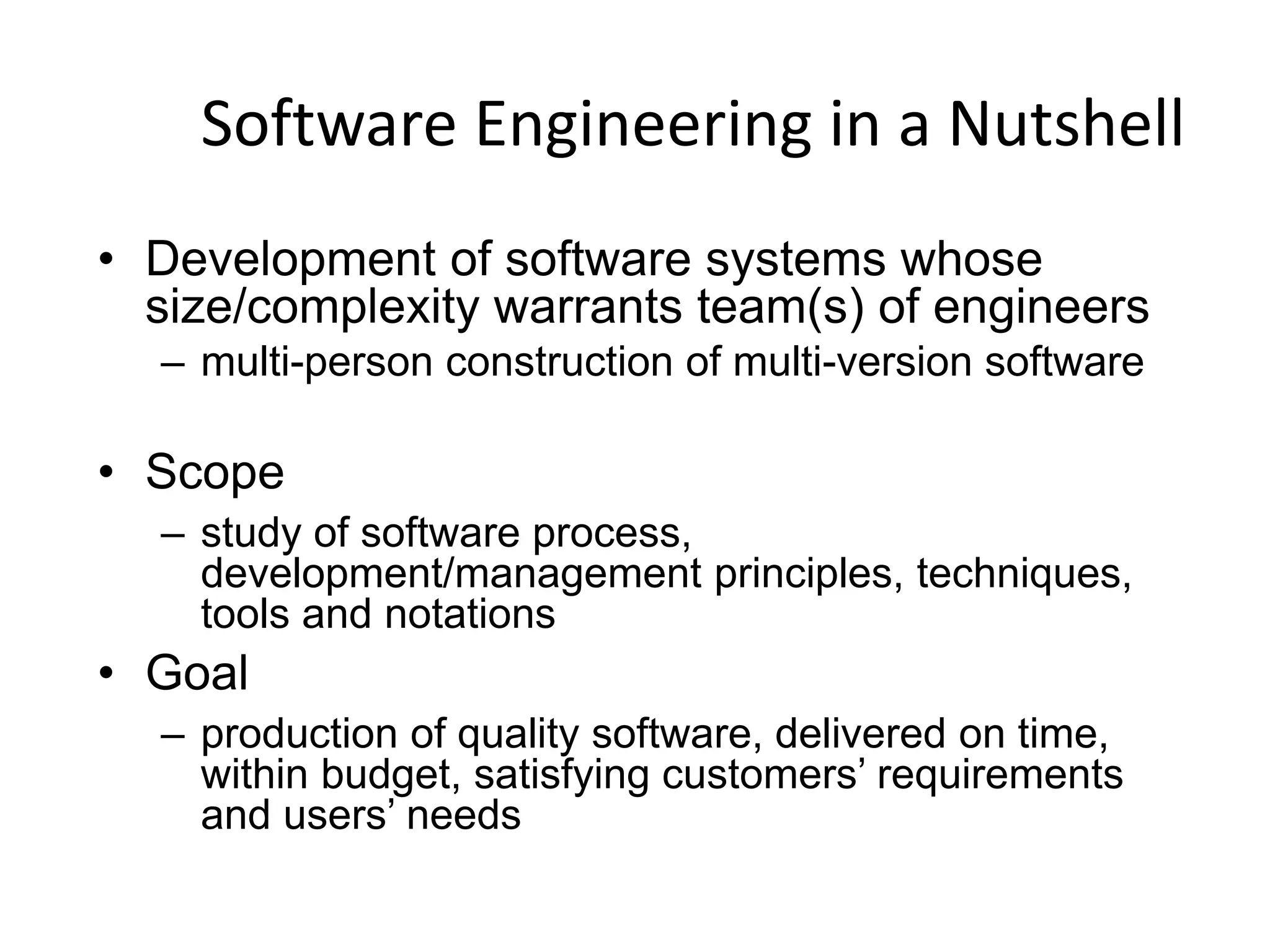 Software Engineering in a Nutshell
• Development of software systems whose
size/complexity warrants team(s) of engineers
– multi-person construction of multi-version software
• Scope
– study of software process,
development/management principles, techniques,
tools and notations
• Goal
– production of quality software, delivered on time,
within budget, satisfying customers’ requirements
and users’ needs
 