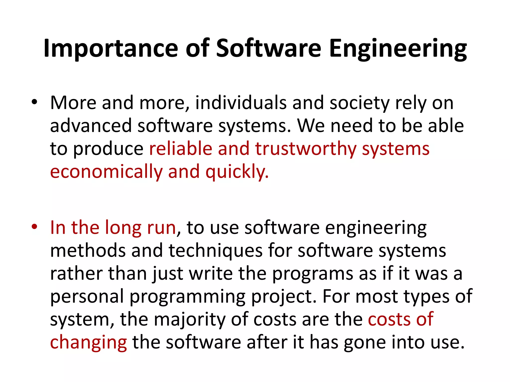 Importance of Software Engineering
• More and more, individuals and society rely on
advanced software systems. We need to be able
to produce reliable and trustworthy systems
economically and quickly.
• In the long run, to use software engineering
methods and techniques for software systems
rather than just write the programs as if it was a
personal programming project. For most types of
system, the majority of costs are the costs of
changing the software after it has gone into use.
 