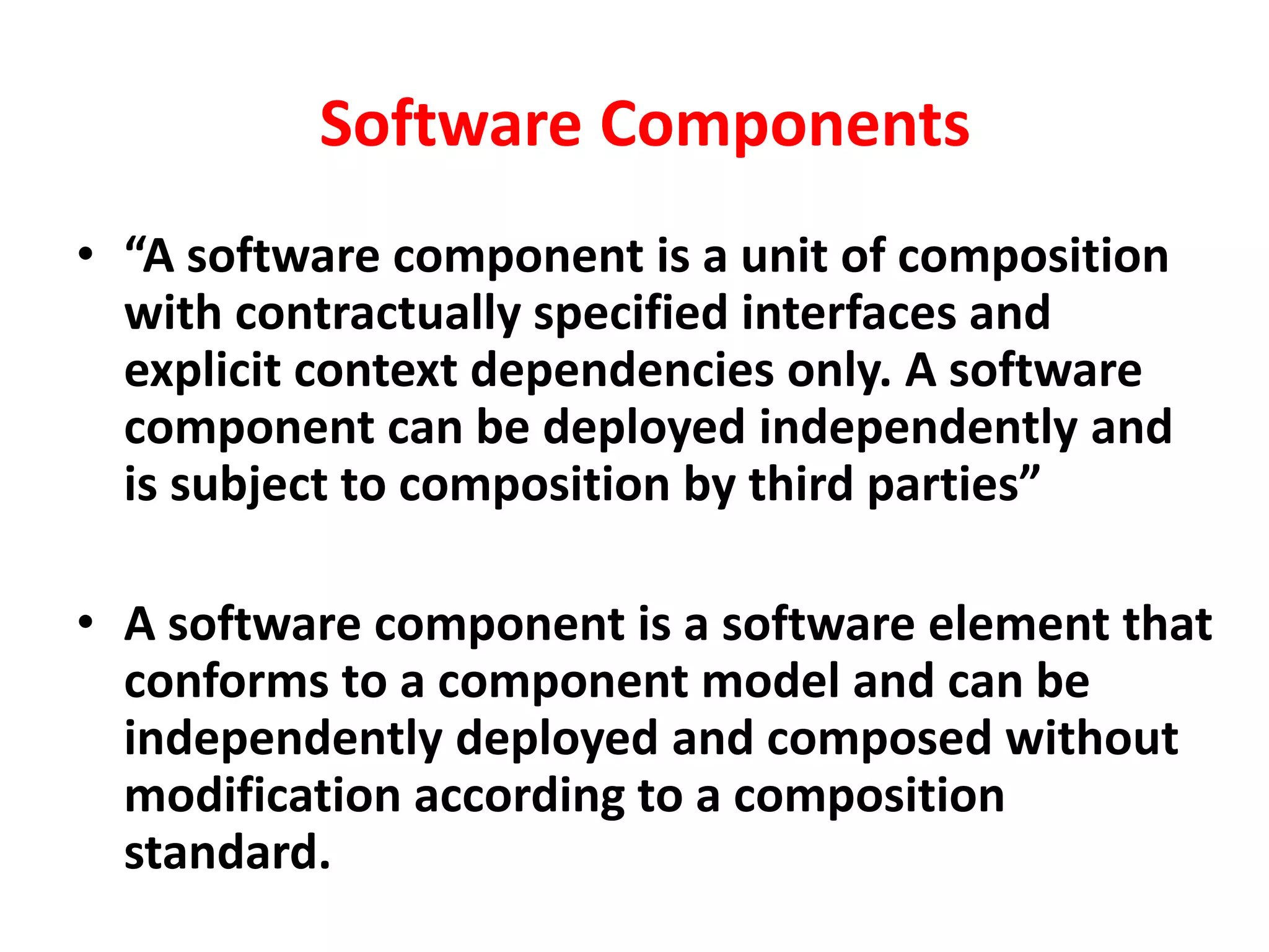Software Components
• “A software component is a unit of composition
with contractually specified interfaces and
explicit context dependencies only. A software
component can be deployed independently and
is subject to composition by third parties”
• A software component is a software element that
conforms to a component model and can be
independently deployed and composed without
modification according to a composition
standard.
 