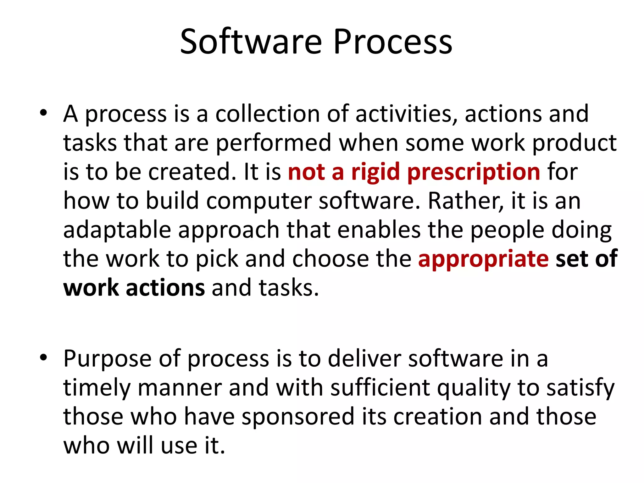Software Process
• A process is a collection of activities, actions and
tasks that are performed when some work product
is to be created. It is not a rigid prescription for
how to build computer software. Rather, it is an
adaptable approach that enables the people doing
the work to pick and choose the appropriate set of
work actions and tasks.
• Purpose of process is to deliver software in a
timely manner and with sufficient quality to satisfy
those who have sponsored its creation and those
who will use it.
 