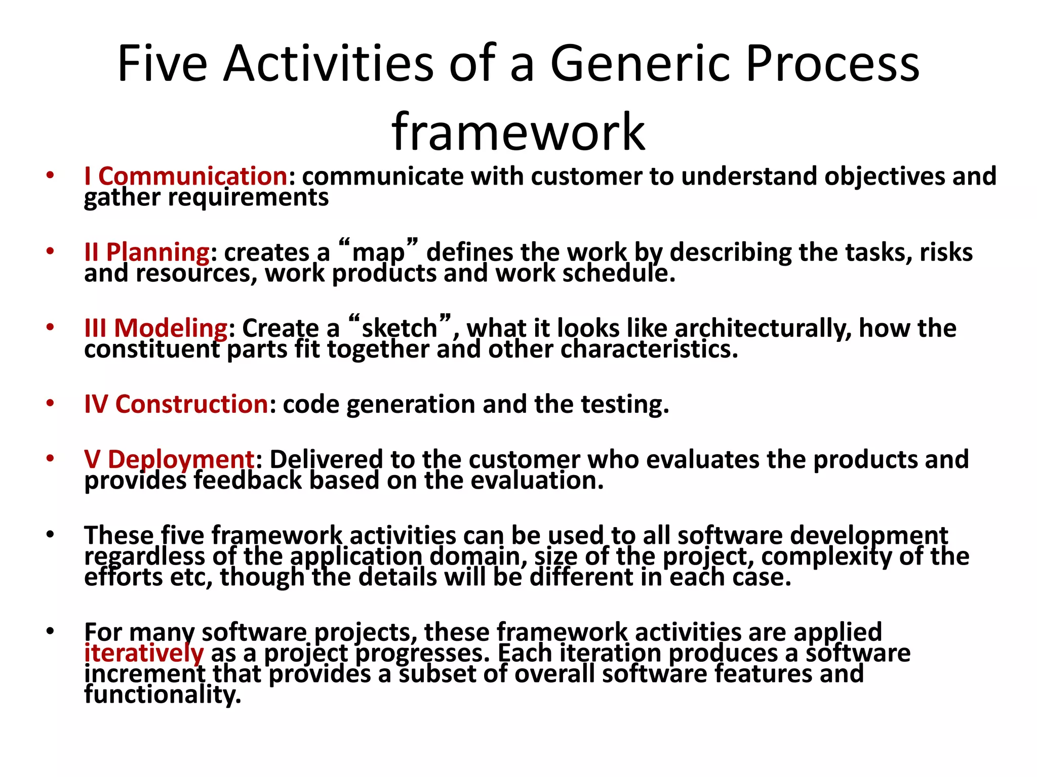 Five Activities of a Generic Process
framework
• I Communication: communicate with customer to understand objectives and
gather requirements
• II Planning: creates a “map” defines the work by describing the tasks, risks
and resources, work products and work schedule.
• III Modeling: Create a “sketch”, what it looks like architecturally, how the
constituent parts fit together and other characteristics.
• IV Construction: code generation and the testing.
• V Deployment: Delivered to the customer who evaluates the products and
provides feedback based on the evaluation.
• These five framework activities can be used to all software development
regardless of the application domain, size of the project, complexity of the
efforts etc, though the details will be different in each case.
• For many software projects, these framework activities are applied
iteratively as a project progresses. Each iteration produces a software
increment that provides a subset of overall software features and
functionality.
 