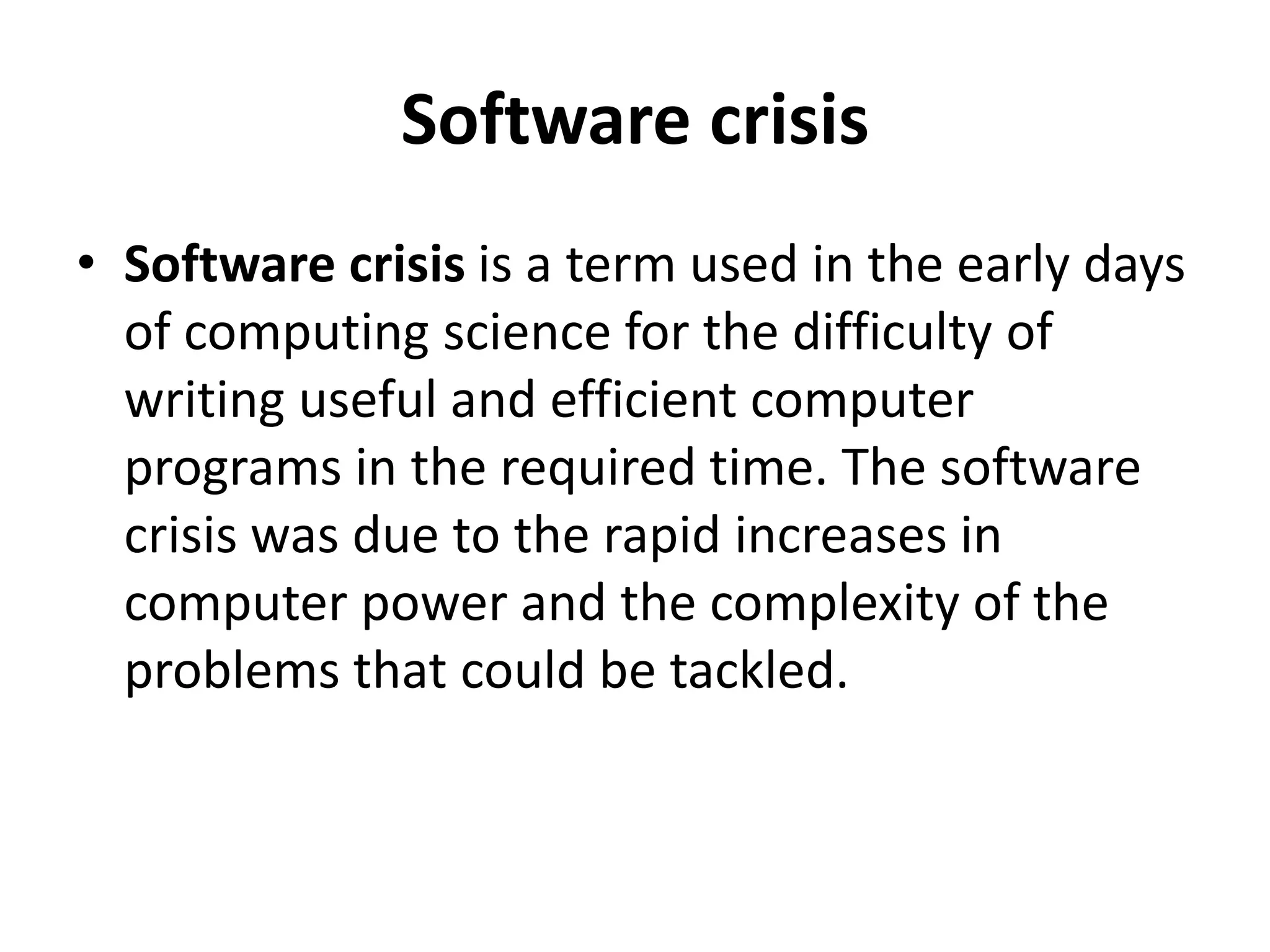 Software crisis
• Software crisis is a term used in the early days
of computing science for the difficulty of
writing useful and efficient computer
programs in the required time. The software
crisis was due to the rapid increases in
computer power and the complexity of the
problems that could be tackled.
 