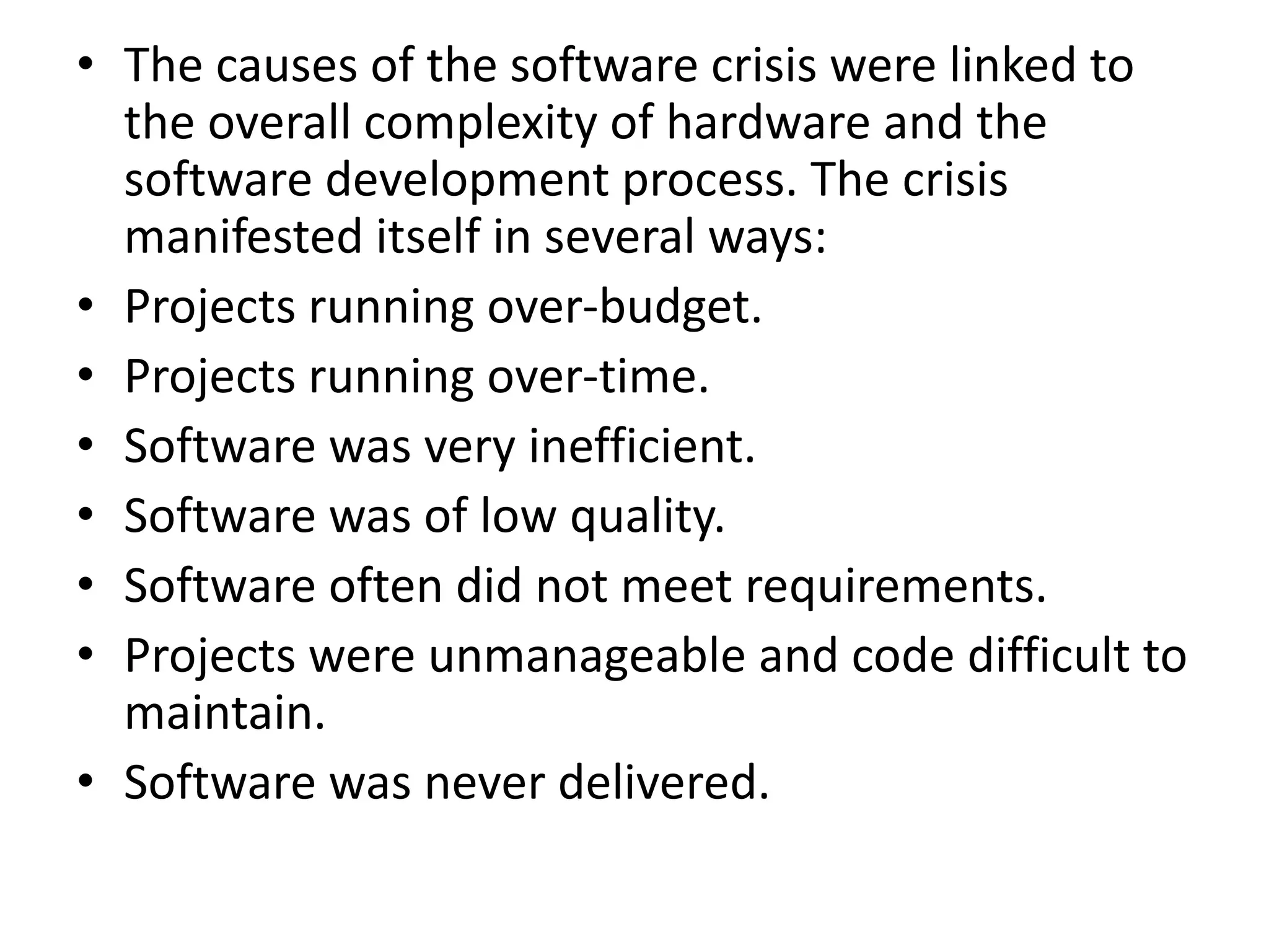 • The causes of the software crisis were linked to
the overall complexity of hardware and the
software development process. The crisis
manifested itself in several ways:
• Projects running over-budget.
• Projects running over-time.
• Software was very inefficient.
• Software was of low quality.
• Software often did not meet requirements.
• Projects were unmanageable and code difficult to
maintain.
• Software was never delivered.
 