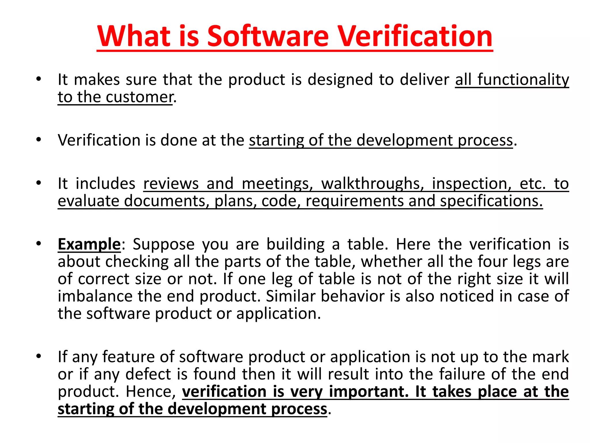 What is Software Verification
• It makes sure that the product is designed to deliver all functionality
to the customer.
• Verification is done at the starting of the development process.
• It includes reviews and meetings, walkthroughs, inspection, etc. to
evaluate documents, plans, code, requirements and specifications.
• Example: Suppose you are building a table. Here the verification is
about checking all the parts of the table, whether all the four legs are
of correct size or not. If one leg of table is not of the right size it will
imbalance the end product. Similar behavior is also noticed in case of
the software product or application.
• If any feature of software product or application is not up to the mark
or if any defect is found then it will result into the failure of the end
product. Hence, verification is very important. It takes place at the
starting of the development process.
 