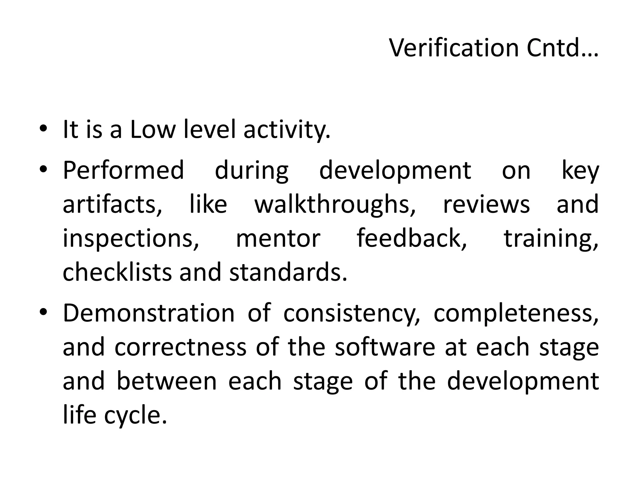 Verification Cntd…
• It is a Low level activity.
• Performed during development on key
artifacts, like walkthroughs, reviews and
inspections, mentor feedback, training,
checklists and standards.
• Demonstration of consistency, completeness,
and correctness of the software at each stage
and between each stage of the development
life cycle.
 