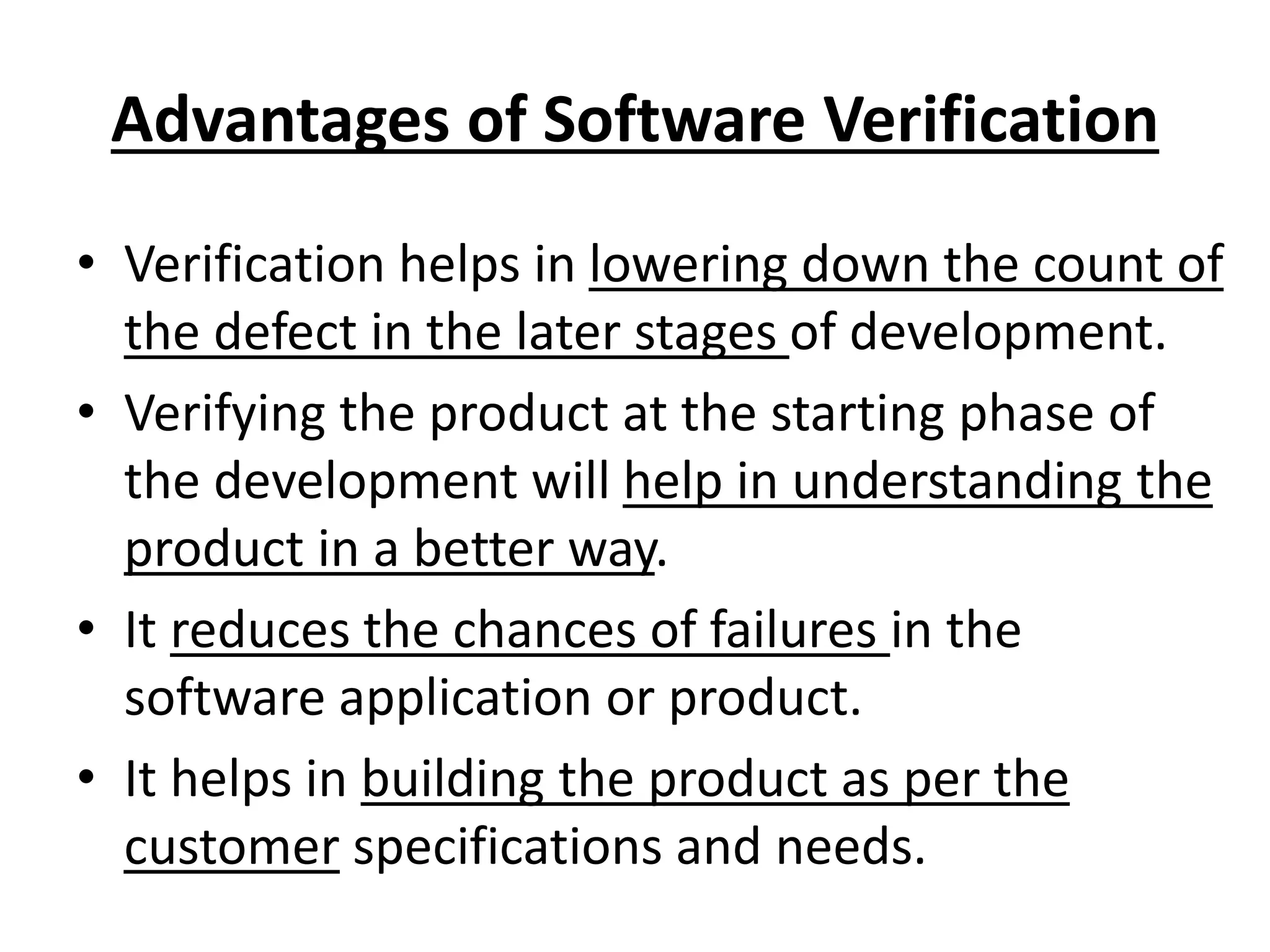 Advantages of Software Verification
• Verification helps in lowering down the count of
the defect in the later stages of development.
• Verifying the product at the starting phase of
the development will help in understanding the
product in a better way.
• It reduces the chances of failures in the
software application or product.
• It helps in building the product as per the
customer specifications and needs.
 