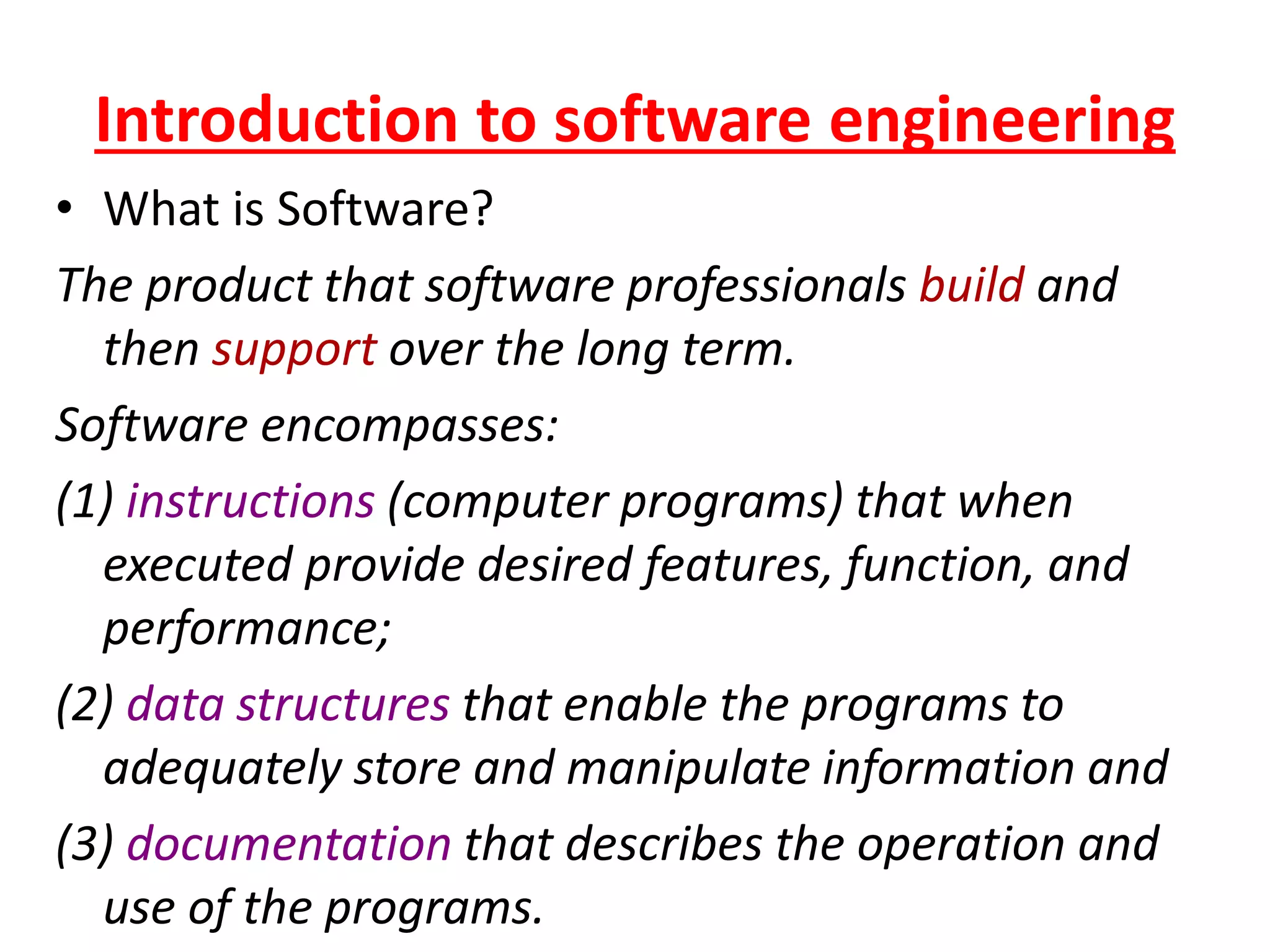 Introduction to software engineering
• What is Software?
The product that software professionals build and
then support over the long term.
Software encompasses:
(1) instructions (computer programs) that when
executed provide desired features, function, and
performance;
(2) data structures that enable the programs to
adequately store and manipulate information and
(3) documentation that describes the operation and
use of the programs.
 