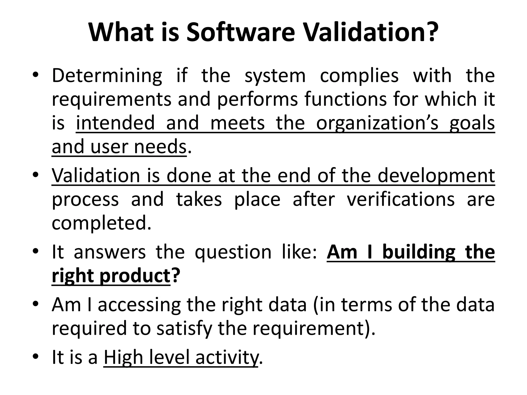 What is Software Validation?
• Determining if the system complies with the
requirements and performs functions for which it
is intended and meets the organization’s goals
and user needs.
• Validation is done at the end of the development
process and takes place after verifications are
completed.
• It answers the question like: Am I building the
right product?
• Am I accessing the right data (in terms of the data
required to satisfy the requirement).
• It is a High level activity.
 