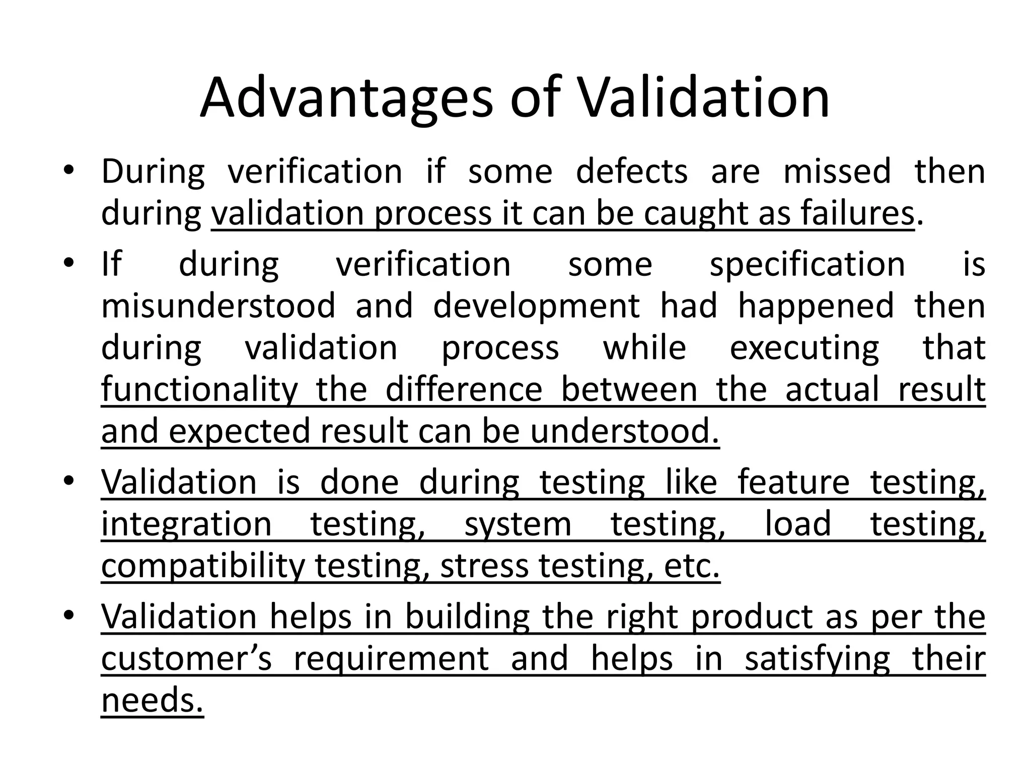 Advantages of Validation
• During verification if some defects are missed then
during validation process it can be caught as failures.
• If during verification some specification is
misunderstood and development had happened then
during validation process while executing that
functionality the difference between the actual result
and expected result can be understood.
• Validation is done during testing like feature testing,
integration testing, system testing, load testing,
compatibility testing, stress testing, etc.
• Validation helps in building the right product as per the
customer’s requirement and helps in satisfying their
needs.
 