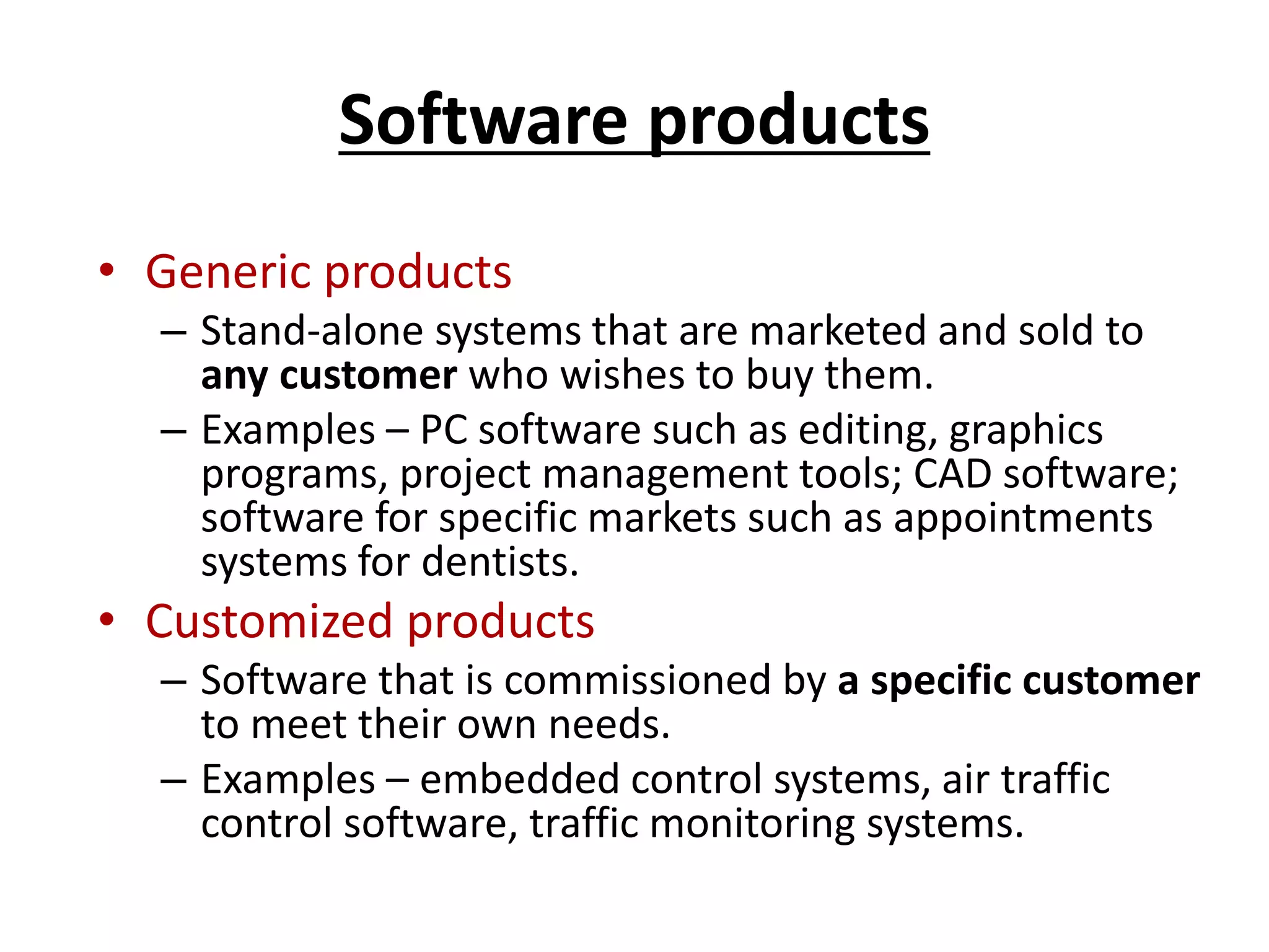 Software products
• Generic products
– Stand-alone systems that are marketed and sold to
any customer who wishes to buy them.
– Examples – PC software such as editing, graphics
programs, project management tools; CAD software;
software for specific markets such as appointments
systems for dentists.
• Customized products
– Software that is commissioned by a specific customer
to meet their own needs.
– Examples – embedded control systems, air traffic
control software, traffic monitoring systems.
 