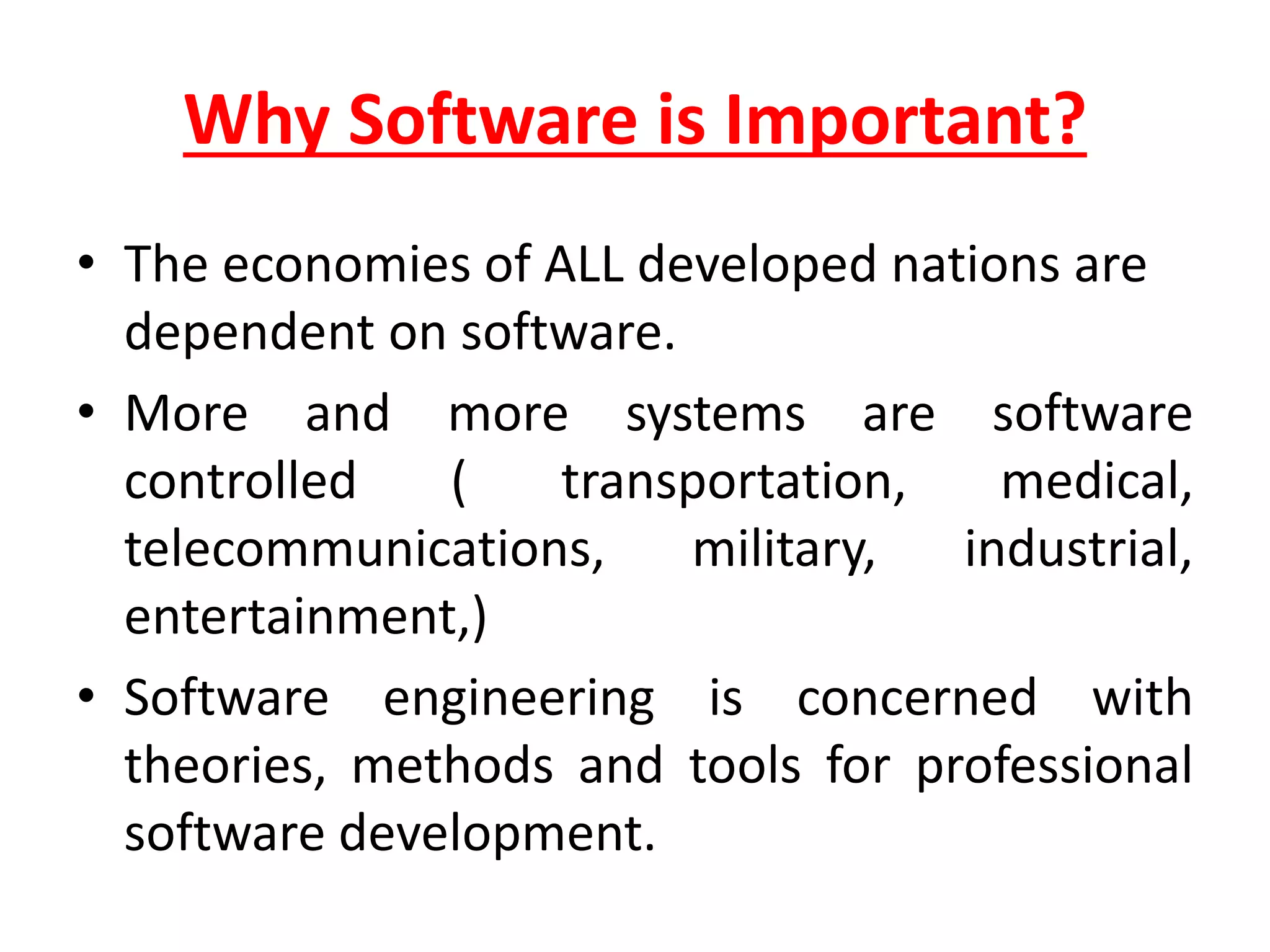 Why Software is Important?
• The economies of ALL developed nations are
dependent on software.
• More and more systems are software
controlled ( transportation, medical,
telecommunications, military, industrial,
entertainment,)
• Software engineering is concerned with
theories, methods and tools for professional
software development.
 