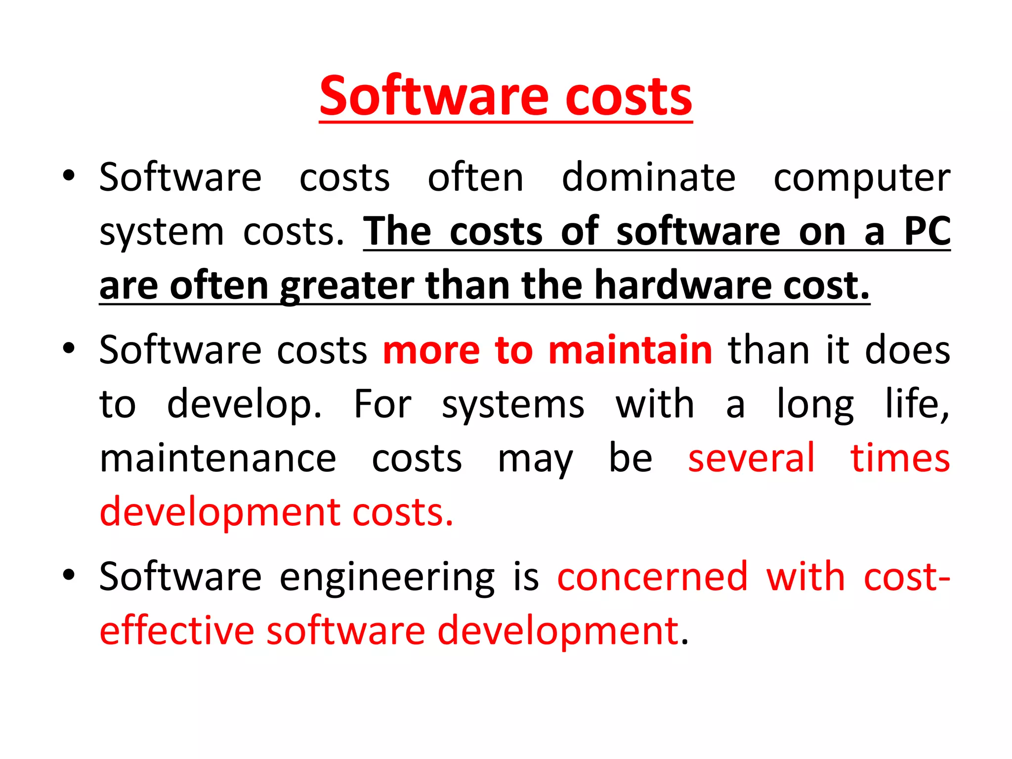 Software costs
• Software costs often dominate computer
system costs. The costs of software on a PC
are often greater than the hardware cost.
• Software costs more to maintain than it does
to develop. For systems with a long life,
maintenance costs may be several times
development costs.
• Software engineering is concerned with cost-
effective software development.
 