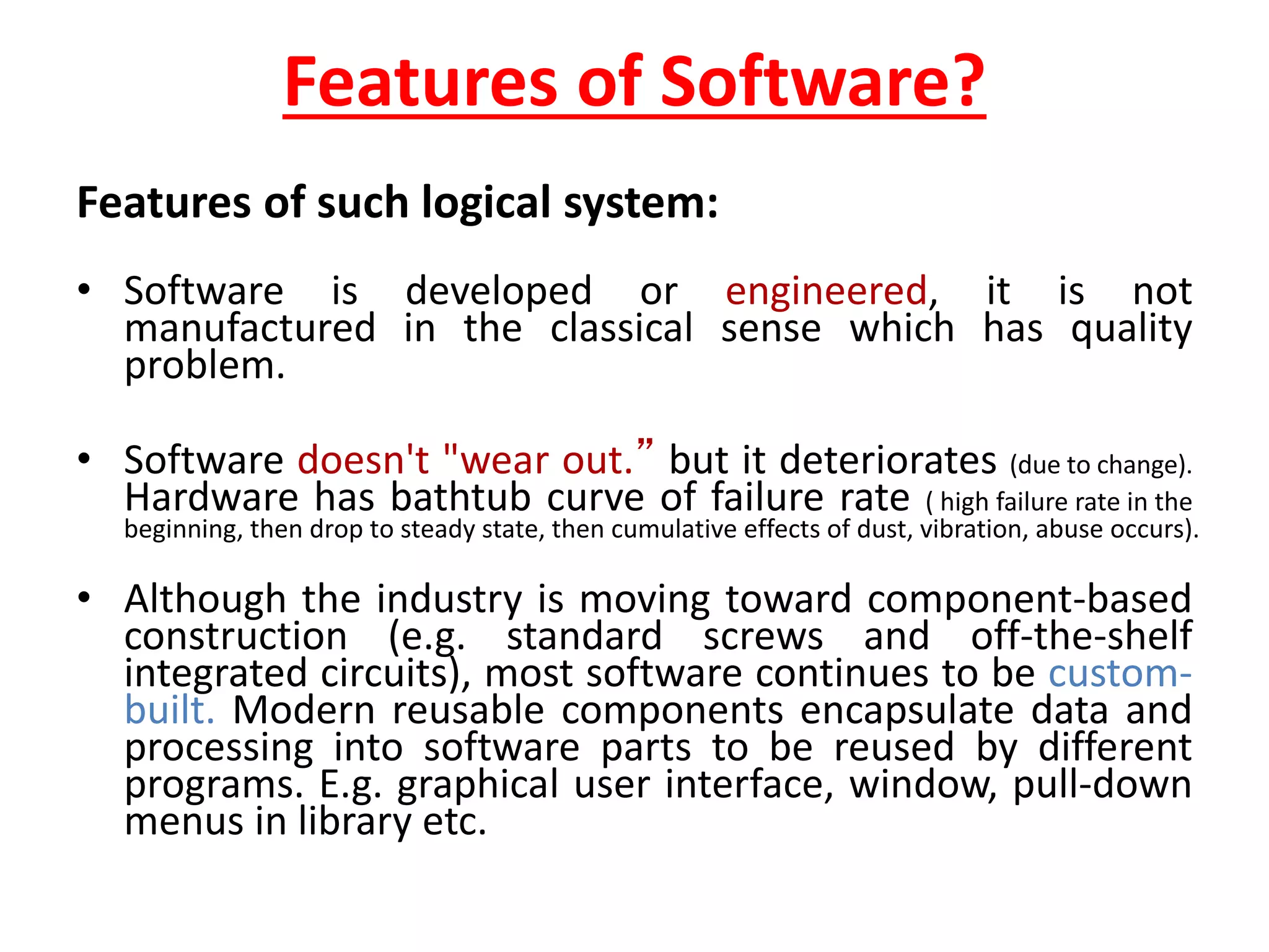 Features of Software?
Features of such logical system:
• Software is developed or engineered, it is not
manufactured in the classical sense which has quality
problem.
• Software doesn't "wear out.” but it deteriorates (due to change).
Hardware has bathtub curve of failure rate ( high failure rate in the
beginning, then drop to steady state, then cumulative effects of dust, vibration, abuse occurs).
• Although the industry is moving toward component-based
construction (e.g. standard screws and off-the-shelf
integrated circuits), most software continues to be custom-
built. Modern reusable components encapsulate data and
processing into software parts to be reused by different
programs. E.g. graphical user interface, window, pull-down
menus in library etc.
 