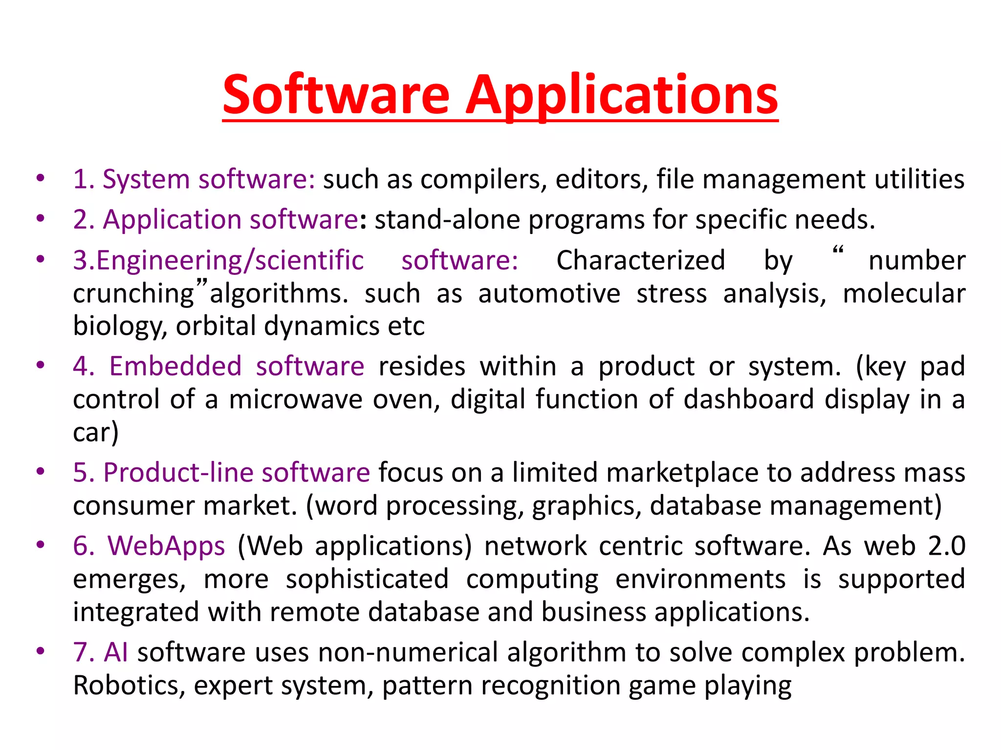 Software Applications
• 1. System software: such as compilers, editors, file management utilities
• 2. Application software: stand-alone programs for specific needs.
• 3.Engineering/scientific software: Characterized by “ number
crunching”algorithms. such as automotive stress analysis, molecular
biology, orbital dynamics etc
• 4. Embedded software resides within a product or system. (key pad
control of a microwave oven, digital function of dashboard display in a
car)
• 5. Product-line software focus on a limited marketplace to address mass
consumer market. (word processing, graphics, database management)
• 6. WebApps (Web applications) network centric software. As web 2.0
emerges, more sophisticated computing environments is supported
integrated with remote database and business applications.
• 7. AI software uses non-numerical algorithm to solve complex problem.
Robotics, expert system, pattern recognition game playing
 