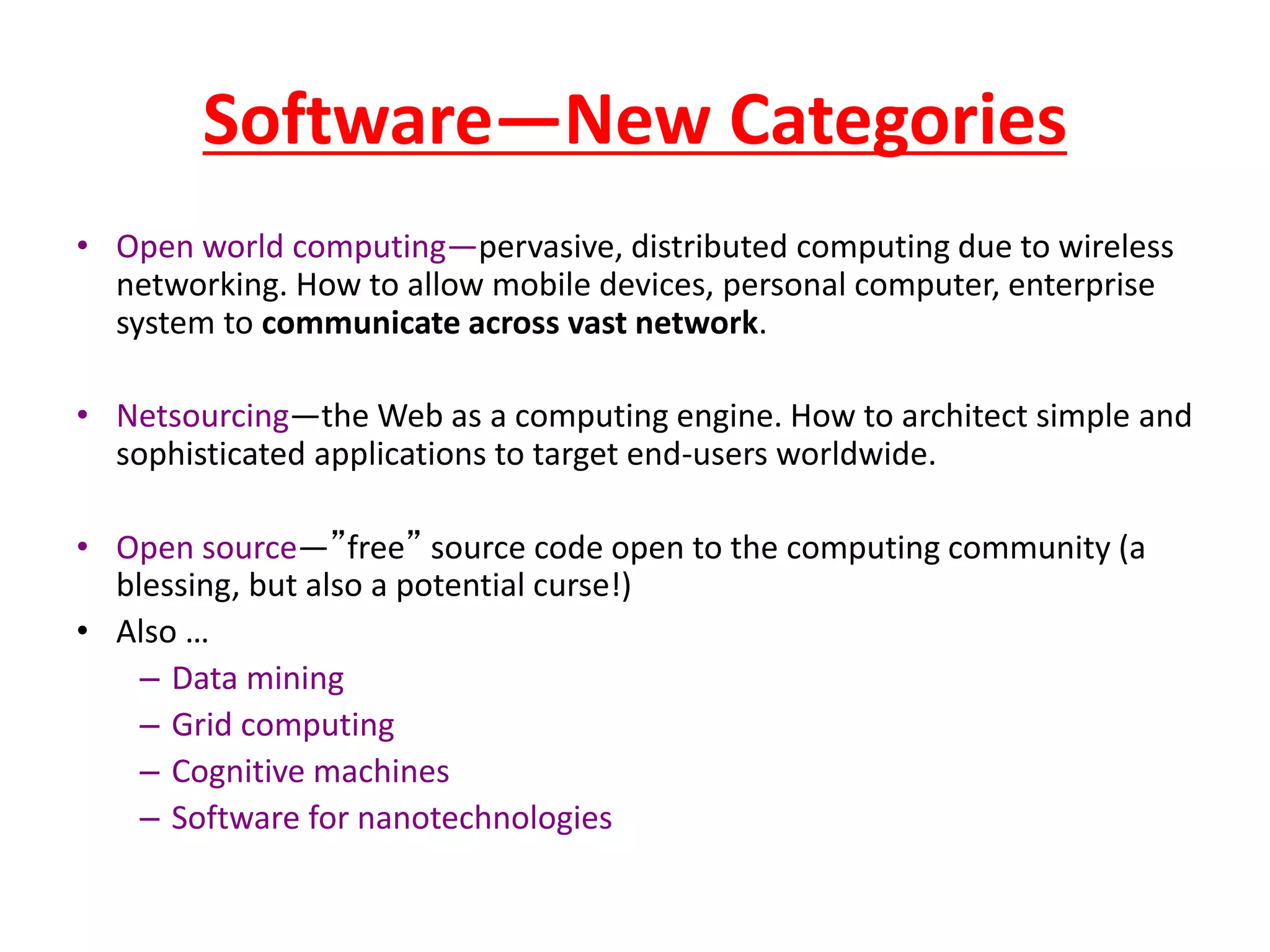 Software—New Categories
• Open world computing—pervasive, distributed computing due to wireless
networking. How to allow mobile devices, personal computer, enterprise
system to communicate across vast network.
• Netsourcing—the Web as a computing engine. How to architect simple and
sophisticated applications to target end-users worldwide.
• Open source—”free” source code open to the computing community (a
blessing, but also a potential curse!)
• Also …
– Data mining
– Grid computing
– Cognitive machines
– Software for nanotechnologies
 