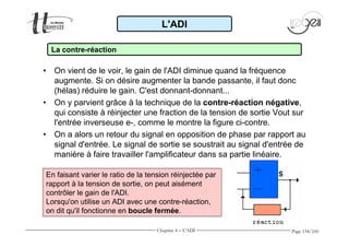 augmente. Si on désire augmenter la bande passante, il faut donc 
(hélas) réduire le gain. C'est donnant-donnant... 
• On y parvient grâce à la technique de la contre-réaction négative, 
qui consiste à réinjecter une fraction de la tension de sortie Vout sur 
l'entrée inverseuse e-, comme le montre la figure ci-contre. 
• On a alors un retour du signal en opposition de phase par rapport au 
signal d'entrée. Le signal de sortie se soustrait au signal d'entrée de 
manière à faire travailler l'amplificateur dans sa partie linéaire. 
Page 134/160 
L'ADI 
La contre-réaction 
• On vient de le voir, le gain de l'ADI diminue quand la fréquence 
En faisant varier le ratio de la tension réinjectée par 
rapport à la tension de sortie, on peut aisément 
contrôler le gain de l'ADI. 
Lorsqu'on utilise un ADI avec une contre-réaction, 
on dit qu'il fonctionne en boucle fermée. 
Chapitre 4 - L'ADI 
 