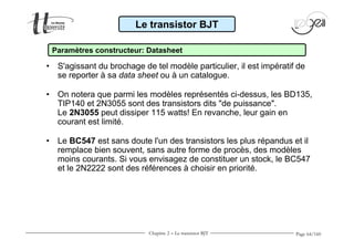 Le transistor BJT 
Paramètres constructeur: Datasheet 
• S'agissant du brochage de tel modèle particulier, il est impératif de 
Page 64/160 
se reporter à sa data sheet ou à un catalogue. 
• On notera que parmi les modèles représentés ci-dessus, les BD135, 
TIP140 et 2N3055 sont des transistors dits de puissance. 
Le 2N3055 peut dissiper 115 watts! En revanche, leur gain en 
courant est limité. 
• Le BC547 est sans doute l'un des transistors les plus répandus et il 
remplace bien souvent, sans autre forme de procès, des modèles 
moins courants. Si vous envisagez de constituer un stock, le BC547 
et le 2N2222 sont des références à choisir en priorité. 
Chapitre 2 - Le transistor BJT 
 